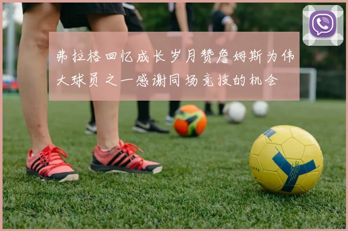 弗拉格回忆成长岁月赞詹姆斯为伟大球员之一感谢同场竞技的机会
