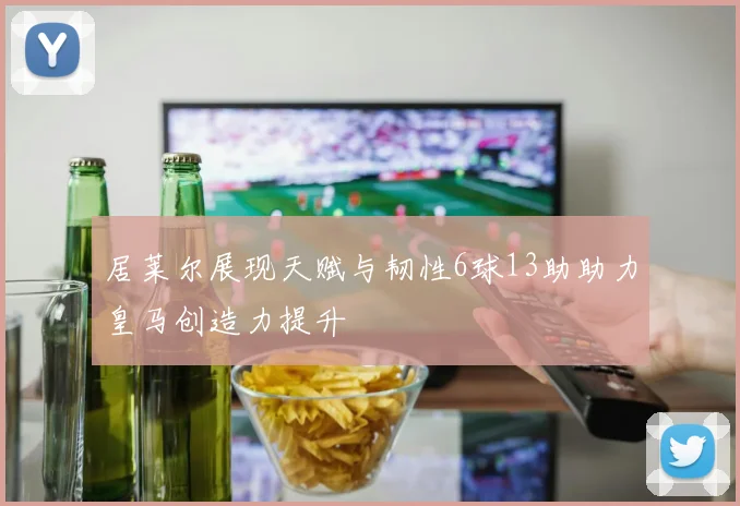 居莱尔展现天赋与韧性6球13助助力皇马创造力提升